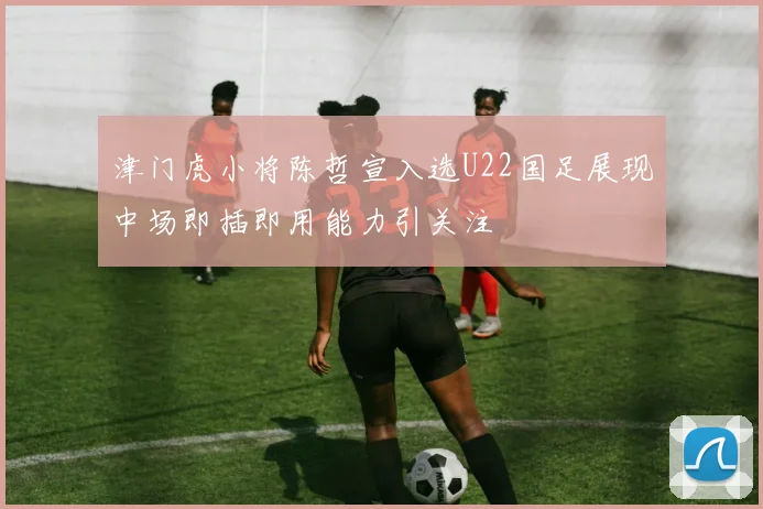 津门虎小将陈哲宣入选U22国足展现中场即插即用能力引关注