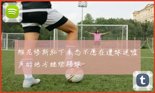 维尼修斯私下表态不愿在遭球迷嘘声的地方继续踢球