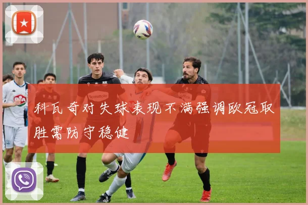 科瓦奇对失球表现不满强调欧冠取胜需防守稳健