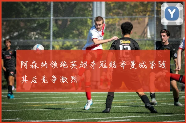 阿森纳领跑英超夺冠赔率曼城紧随其后竞争激烈