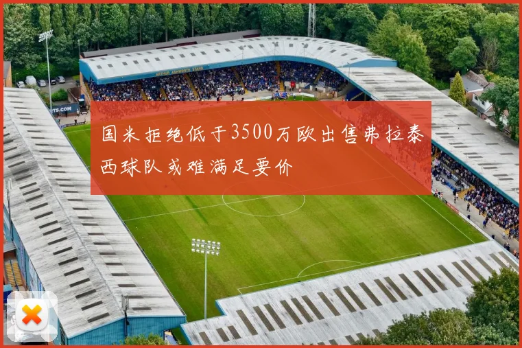 国米拒绝低于3500万欧出售弗拉泰西球队或难满足要价