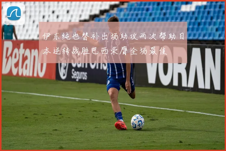 伊东纯也替补出场助攻两次帮助日本逆转战胜巴西荣膺全场最佳