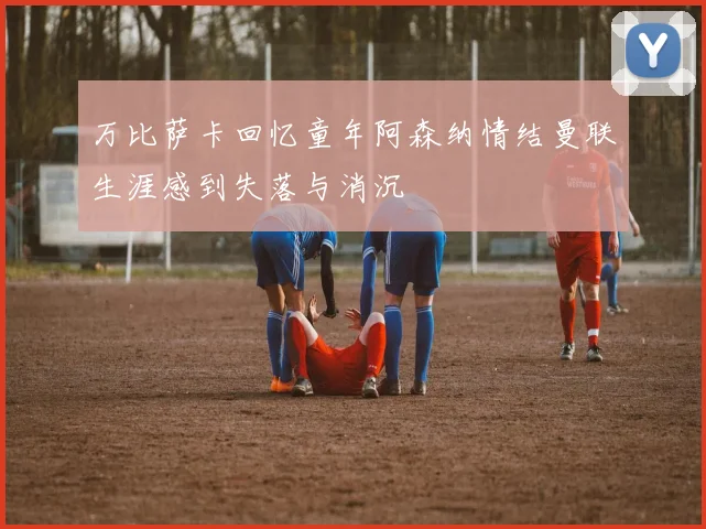 万比萨卡回忆童年阿森纳情结曼联生涯感到失落与消沉