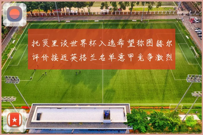托莫里谈世界杯入选希望称图赫尔评价接近英格兰名单意甲竞争激烈