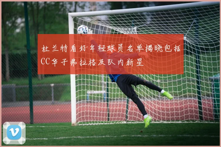 杜兰特看好年轻球员名单揭晓包括CC华子弗拉格及队内新星