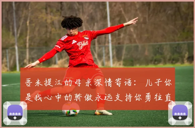吾米提江的母亲深情寄语：儿子你是我心中的骄傲永远支持你勇往直前！