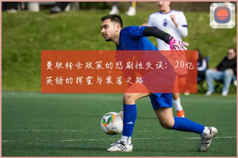 曼联转会政策的悲剧性失误：20亿英镑的挥霍与衰落之路