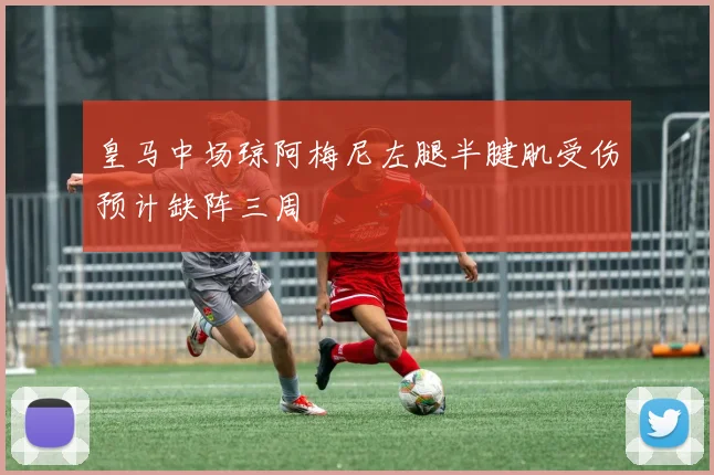 皇马中场琼阿梅尼左腿半腱肌受伤预计缺阵三周