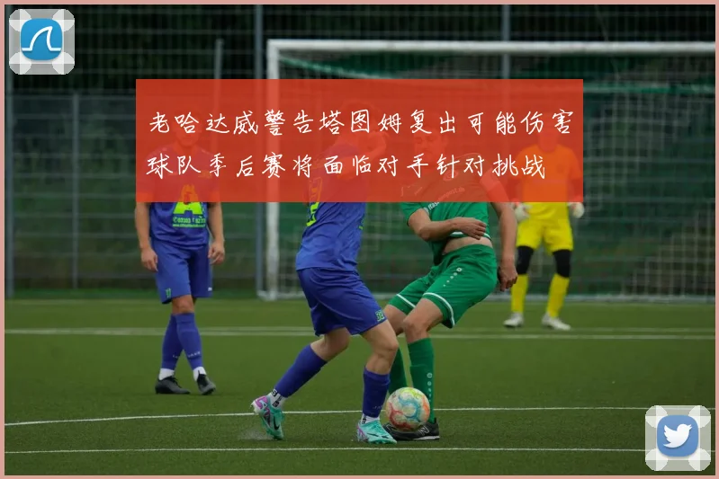 老哈达威警告塔图姆复出可能伤害球队季后赛将面临对手针对挑战