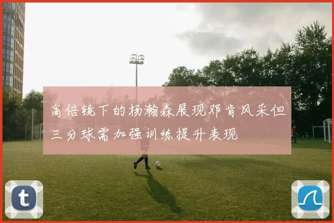 高倍镜下的杨瀚森展现邓肯风采但三分球需加强训练提升表现