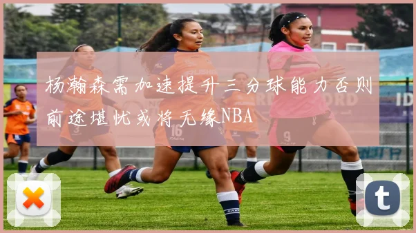 杨瀚森需加速提升三分球能力否则前途堪忧或将无缘NBA
