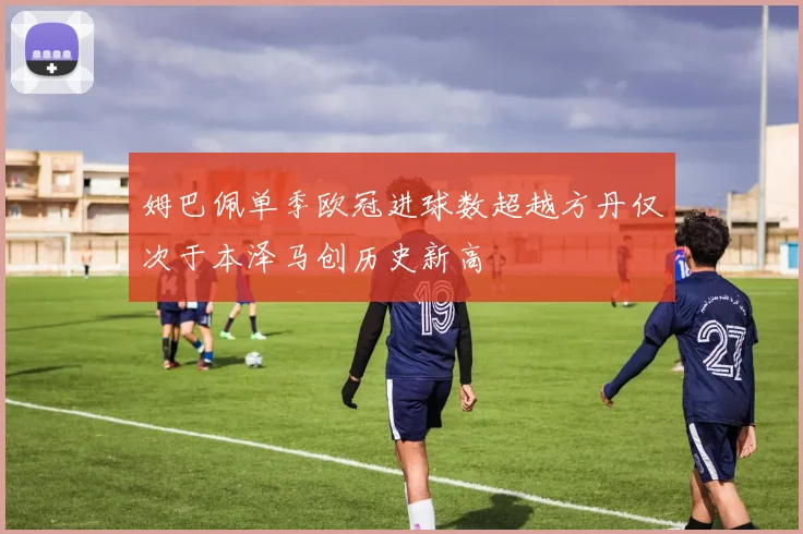 姆巴佩单季欧冠进球数超越方丹仅次于本泽马创历史新高
