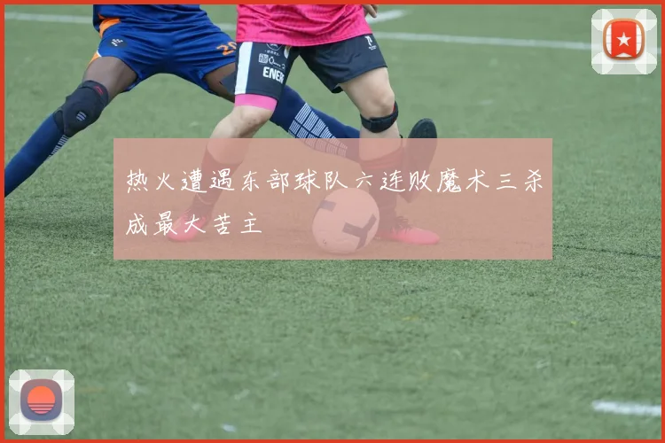 热火遭遇东部球队六连败魔术三杀成最大苦主