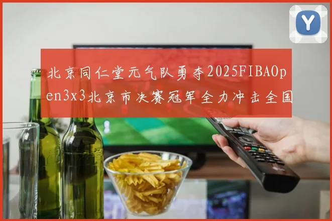 北京同仁堂元气队勇夺2025FIBAOpen3x3北京市决赛冠军全力冲击全国赛场
