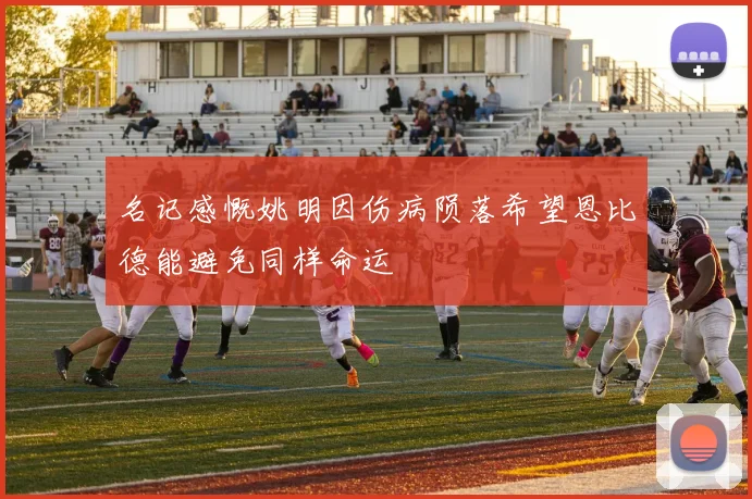 名记感慨姚明因伤病陨落希望恩比德能避免同样命运
