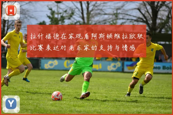 拉什福德在家观看阿斯顿维拉欧联比赛表达对老东家的支持与情感