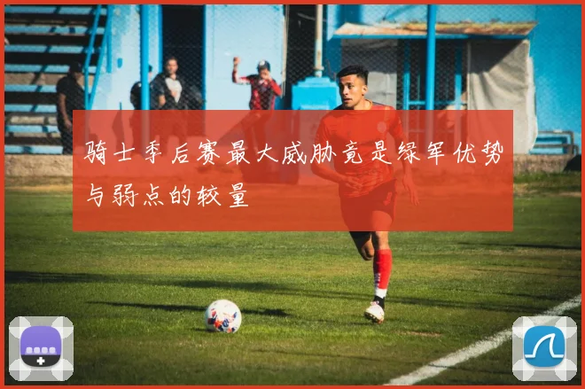骑士季后赛最大威胁竟是绿军优势与弱点的较量