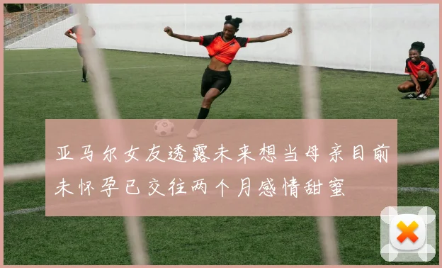 亚马尔女友透露未来想当母亲目前未怀孕已交往两个月感情甜蜜