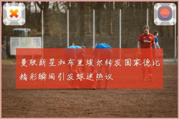曼联新星加布里埃尔转发国家德比精彩瞬间引发球迷热议