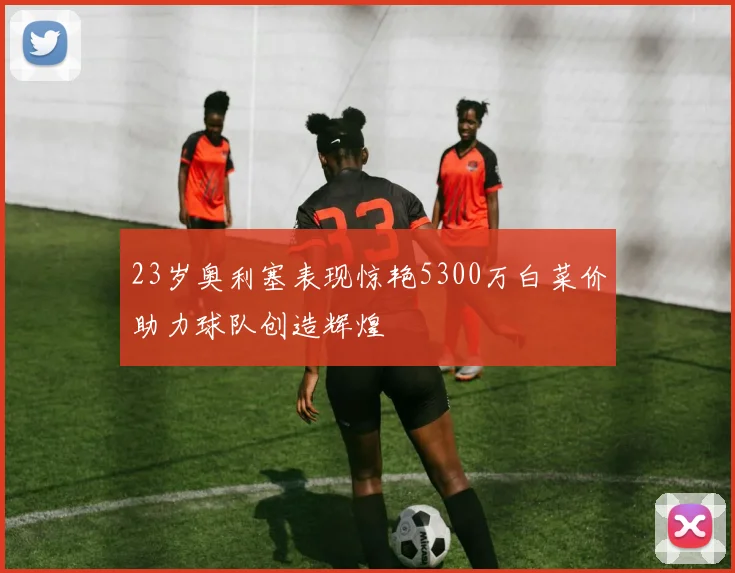 23岁奥利塞表现惊艳5300万白菜价助力球队创造辉煌