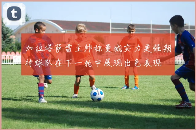 加拉塔萨雷主帅称曼城实力更强期待球队在下一轮中展现出色表现